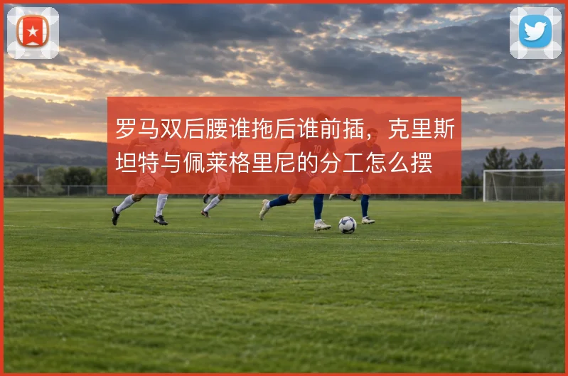 罗马双后腰谁拖后谁前插,克里斯坦特与佩莱格里尼的分工怎么摆