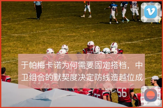 于帕梅卡诺为何需要固定搭档，中卫组合的默契度决定防线造越位成败