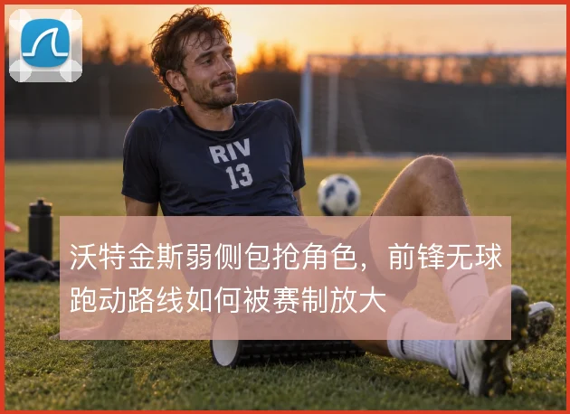 沃特金斯弱侧包抢角色，前锋无球跑动路线如何被赛制放大