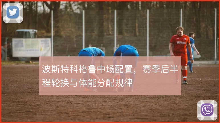波斯特科格鲁中场配置，赛季后半程轮换与体能分配规律