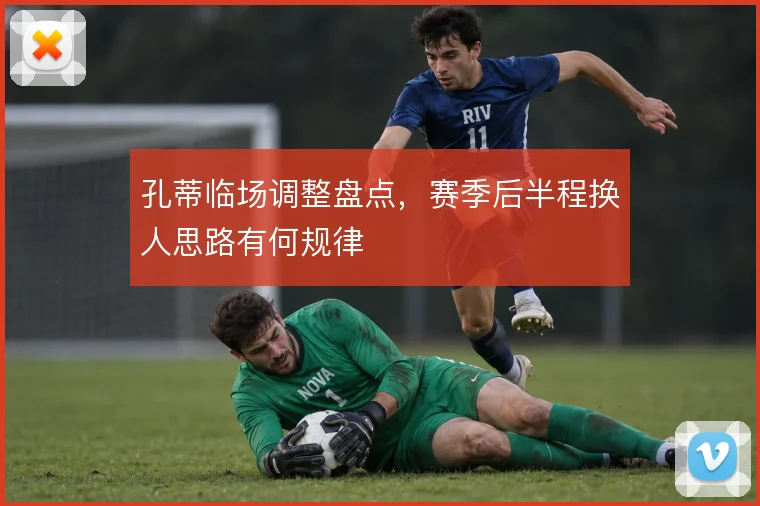 孔蒂临场调整盘点，赛季后半程换人思路有何规律