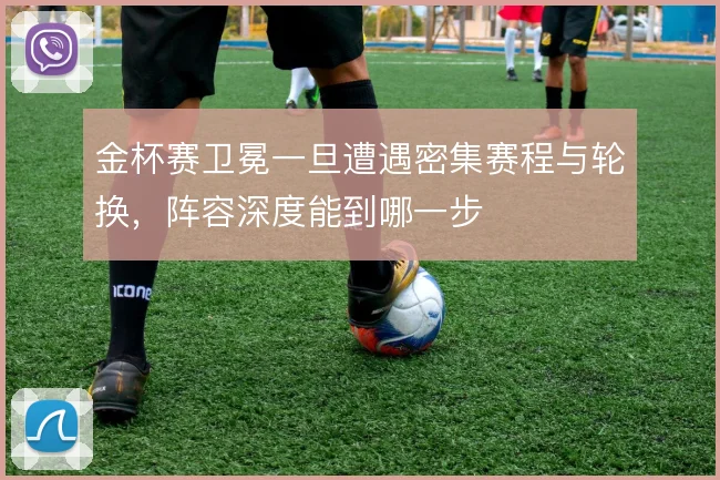 金杯赛卫冕一旦遭遇密集赛程与轮换，阵容深度能到哪一步