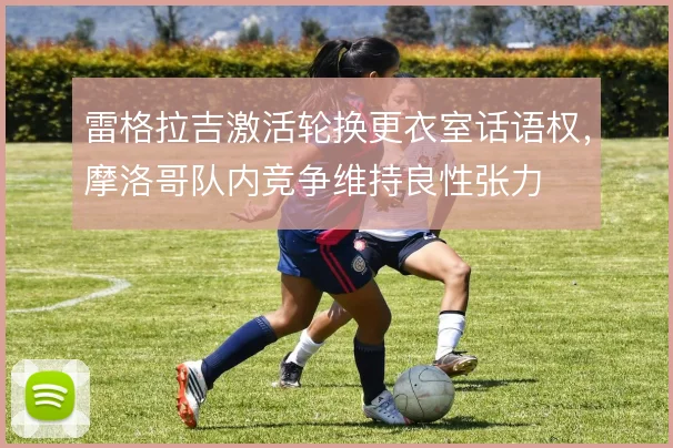 雷格拉吉激活轮换更衣室话语权,摩洛哥队内竞争维持良性张力