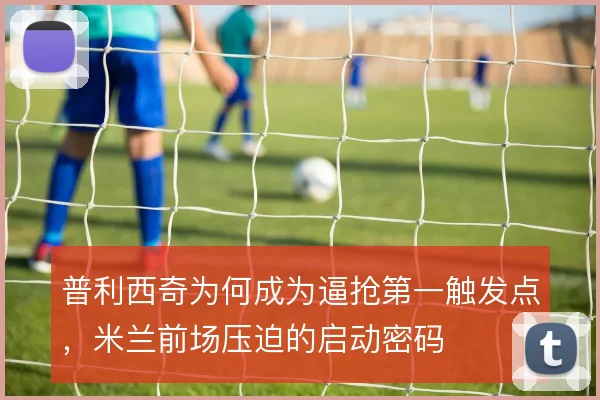 普利西奇为何成为逼抢第一触发点,米兰前场压迫的启动密码
