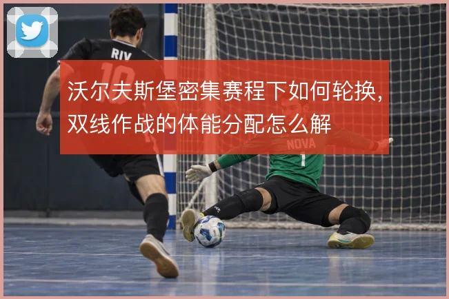 沃尔夫斯堡密集赛程下如何轮换,双线作战的体能分配怎么解