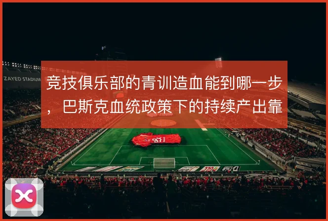 竞技俱乐部的青训造血能到哪一步,巴斯克血统政策下的持续产出靠什么撑住