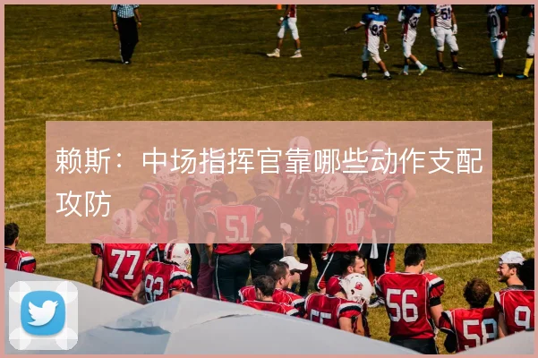 赖斯:中场指挥官靠哪些动作支配攻防