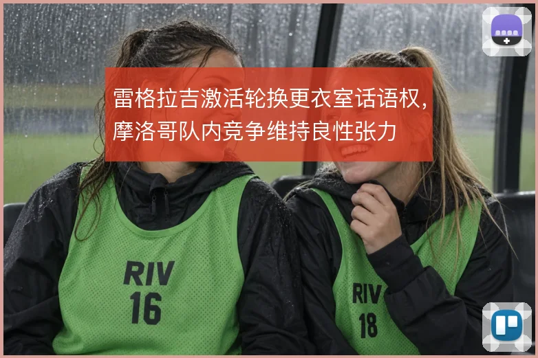 雷格拉吉激活轮换更衣室话语权,摩洛哥队内竞争维持良性张力